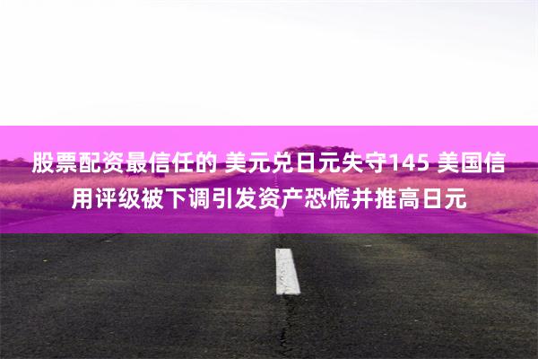 股票配资最信任的 美元兑日元失守145 美国信用评级被下调引发资产恐慌并推高日元