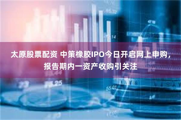 太原股票配资 中策橡胶IPO今日开启网上申购，报告期内一资产收购引关注
