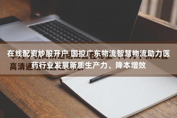 在线配资炒股开户 国控广东物流智慧物流助力医药行业发展新质生产力、降本增效