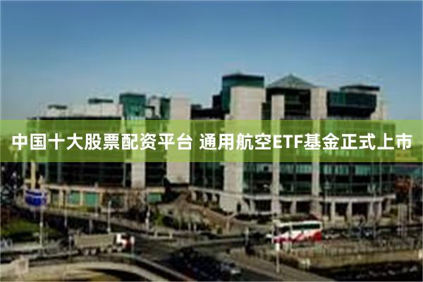 中国十大股票配资平台 通用航空ETF基金正式上市