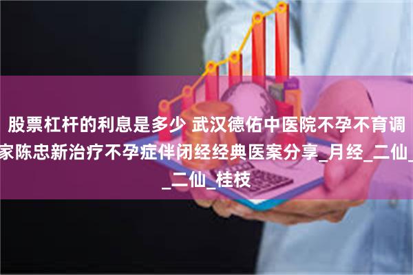 股票杠杆的利息是多少 武汉德佑中医院不孕不育调治专家陈忠新治疗不孕症伴闭经经典医案分享_月经_二仙_桂枝