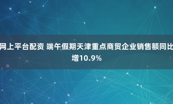 网上平台配资 端午假期天津重点商贸企业销售额同比增10.9%