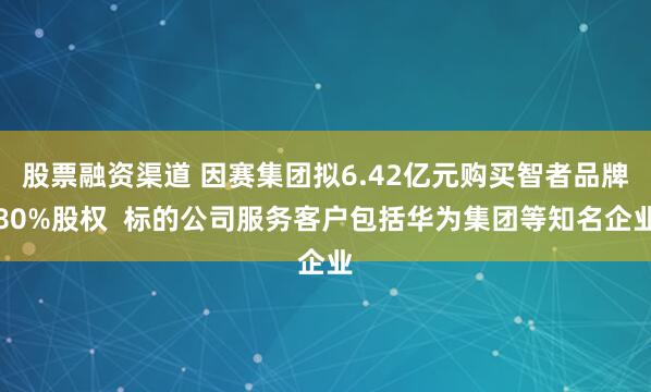 股票融资渠道 因赛集团拟6.42亿元购买智者品牌80%股权  标的公司服务客户包括华为集团等知名企业