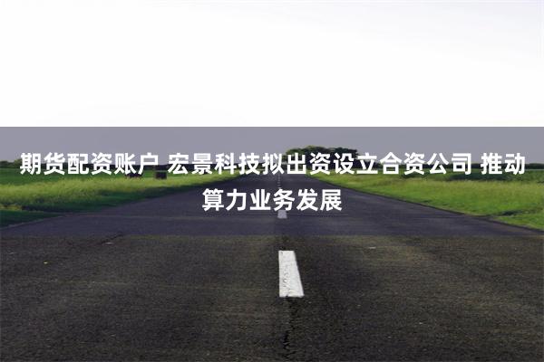 期货配资账户 宏景科技拟出资设立合资公司 推动算力业务发展
