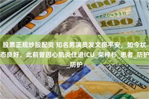 股票正规炒股配资 知名男演员发文报平安，如今状态良好，此前曾因心肌炎住进ICU_荣梓杉_患者_防护