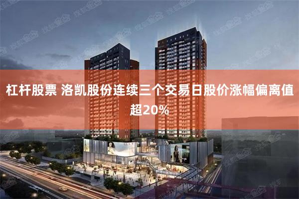 杠杆股票 洛凯股份连续三个交易日股价涨幅偏离值超20%