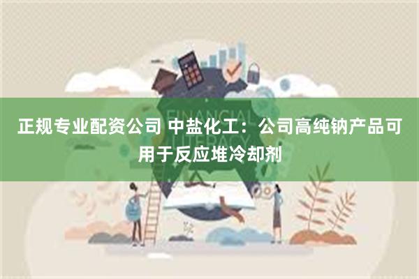 正规专业配资公司 中盐化工：公司高纯钠产品可用于反应堆冷却剂
