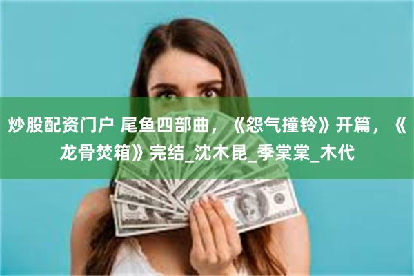 炒股配资门户 尾鱼四部曲，《怨气撞铃》开篇，《龙骨焚箱》完结_沈木昆_季棠棠_木代
