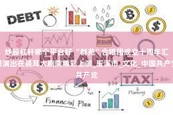 炒股杠杆哪个平台好 “群苑”合唱团成立十周年汇报演出在聂耳大剧院精彩上演_玉溪市_文化_中国共产党