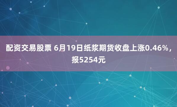 配资交易股票 6月19日纸浆期货收盘上涨0.46%，报5254元