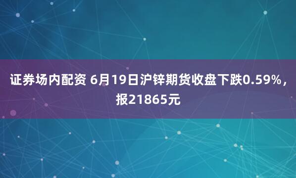 证券场内配资 6月19日沪锌期货收盘下跌0.59%，报21865元