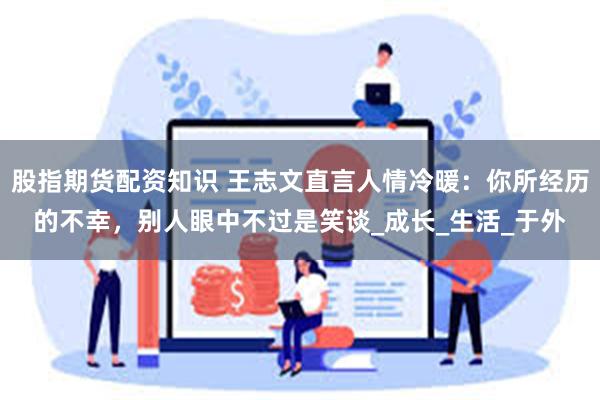 股指期货配资知识 王志文直言人情冷暖：你所经历的不幸，别人眼中不过是笑谈_成长_生活_于外