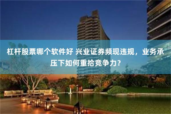 杠杆股票哪个软件好 兴业证券频现违规，业务承压下如何重拾竞争力？