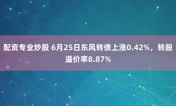 配资专业炒股 6月25日东风转债上涨0.42%，转股溢价率8.87%