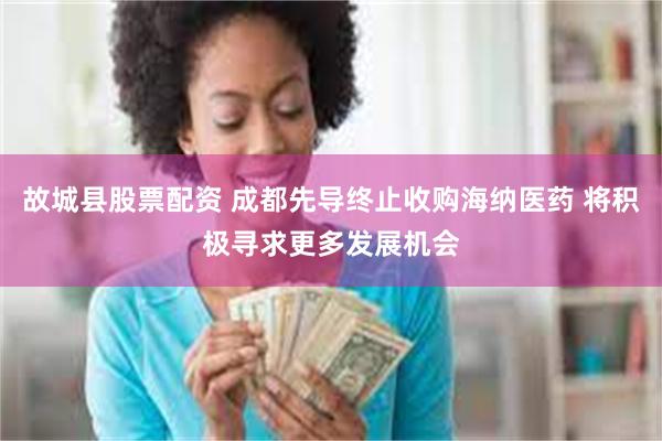 故城县股票配资 成都先导终止收购海纳医药 将积极寻求更多发展机会