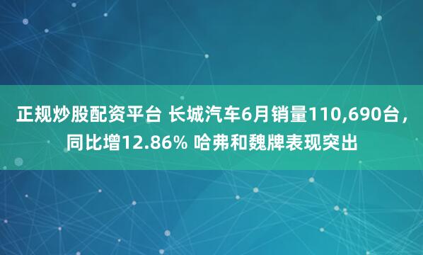 正规炒股配资平台 长城汽车6月销量110,690台，同比增12.86% 哈弗和魏牌表现突出