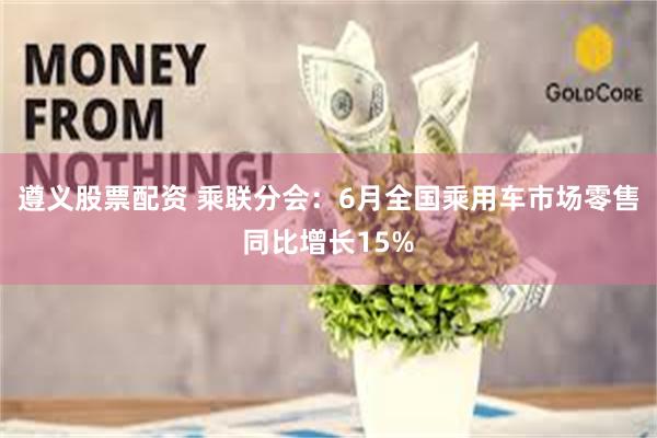 遵义股票配资 乘联分会：6月全国乘用车市场零售同比增长15%