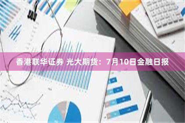 香港联华证券 光大期货：7月10日金融日报