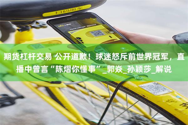 期货杠杆交易 公开道歉！球迷怒斥前世界冠军，直播中曾言“陈熠你懂事”_郭焱_孙颖莎_解说