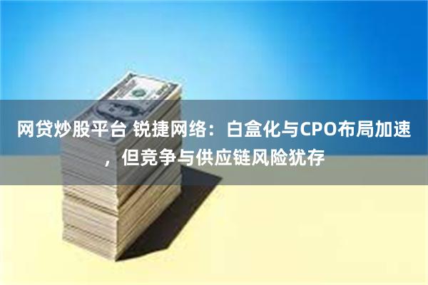 网贷炒股平台 锐捷网络：白盒化与CPO布局加速，但竞争与供应链风险犹存