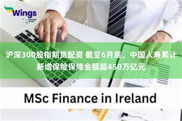 沪深300股指期货配资 截至6月底，中国人寿累计新增保险保障金额超450万亿元