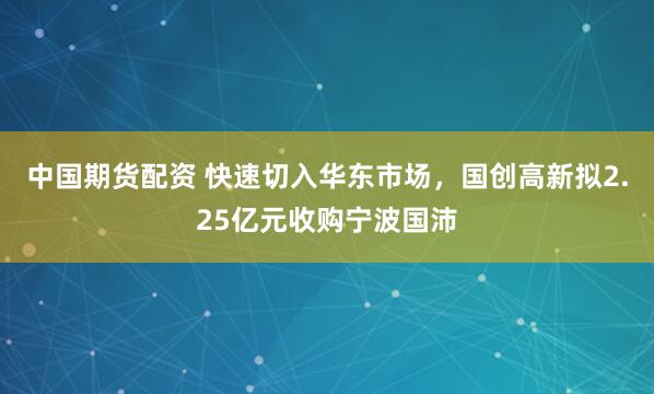 中国期货配资 快速切入华东市场，国创高新拟2.25亿元收购宁波国沛