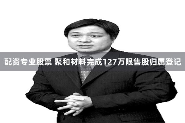 配资专业股票 聚和材料完成127万限售股归属登记