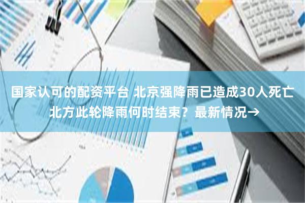 国家认可的配资平台 北京强降雨已造成30人死亡 北方此轮降雨何时结束？最新情况→