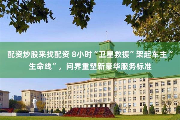 配资炒股来找配资 8小时“卫星救援”架起车主“生命线”，问界重塑新豪华服务标准