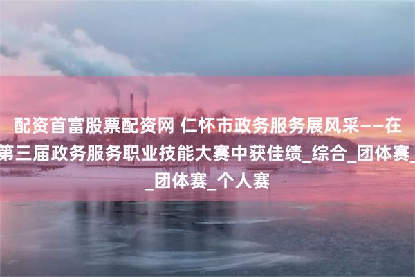 配资首富股票配资网 仁怀市政务服务展风采——在遵义市第三届政务服务职业技能大赛中获佳绩_综合_团体赛_个人赛