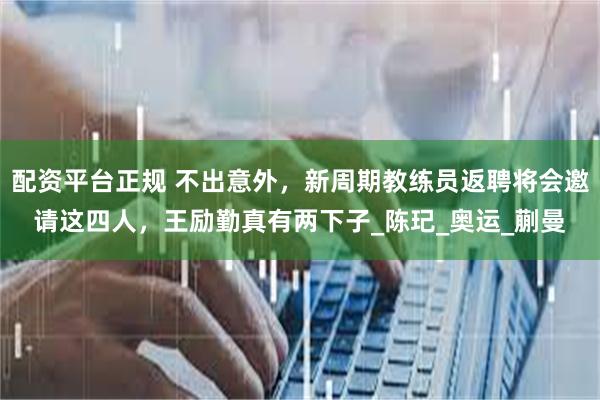 配资平台正规 不出意外，新周期教练员返聘将会邀请这四人，王励勤真有两下子_陈玘_奥运_蒯曼
