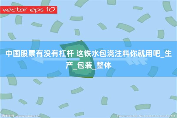 中国股票有没有杠杆 这铁水包浇注料你就用吧_生产_包装_整体