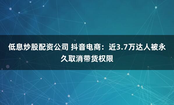 低息炒股配资公司 抖音电商：近3.7万达人被永久取消带货权限