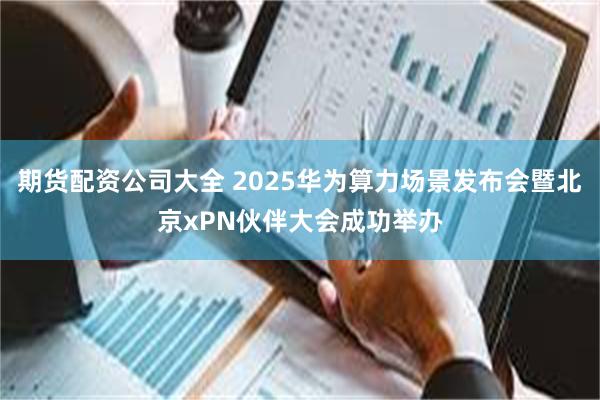 期货配资公司大全 2025华为算力场景发布会暨北京xPN伙伴大会成功举办