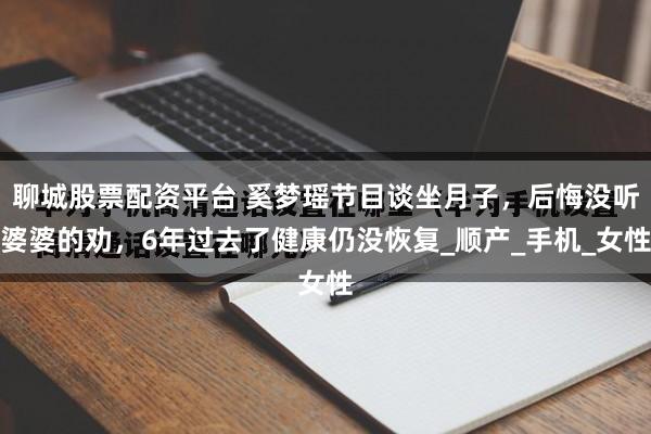 聊城股票配资平台 奚梦瑶节目谈坐月子，后悔没听婆婆的劝，6年过去了健康仍没恢复_顺产_手机_女性