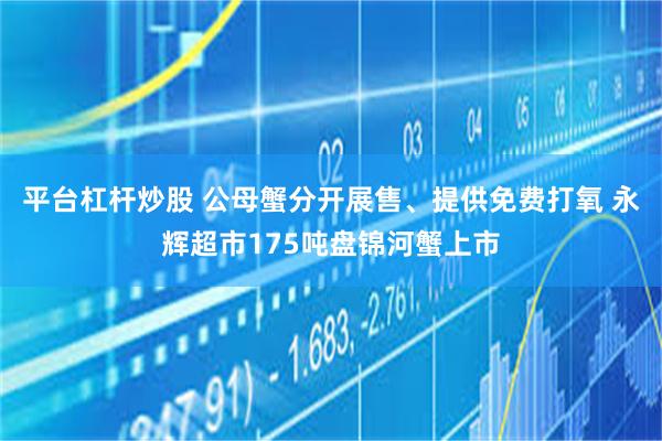平台杠杆炒股 公母蟹分开展售、提供免费打氧 永辉超市175吨盘锦河蟹上市