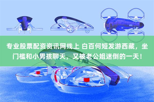 专业股票配资资讯网线上 白百何短发游西藏，坐门槛和小男孩聊天，又被老公姐迷倒的一天！