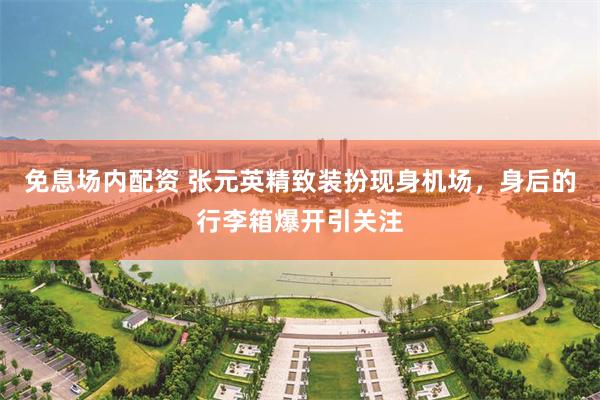 免息场内配资 张元英精致装扮现身机场，身后的行李箱爆开引关注