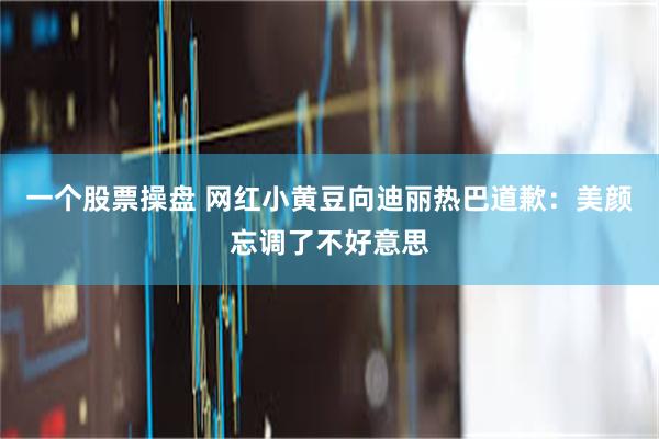 一个股票操盘 网红小黄豆向迪丽热巴道歉：美颜忘调了不好意思