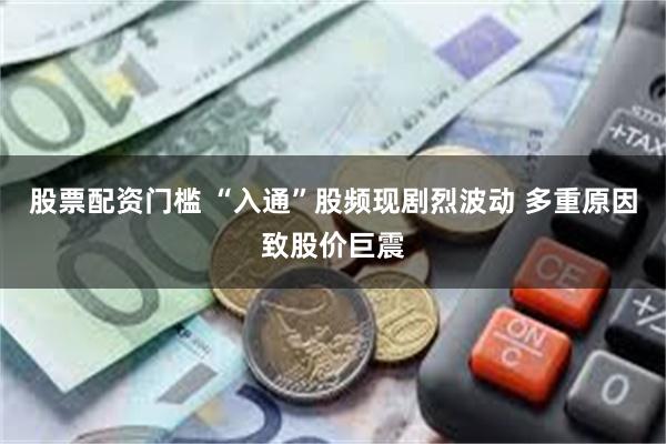 股票配资门槛 “入通”股频现剧烈波动 多重原因致股价巨震