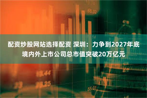 配资炒股网站选择配资 深圳：力争到2027年底境内外上市公司总市值突破20万亿元