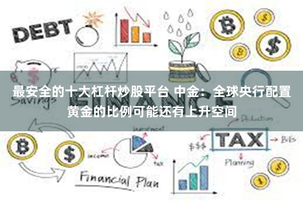 最安全的十大杠杆炒股平台 中金：全球央行配置黄金的比例可能还有上升空间
