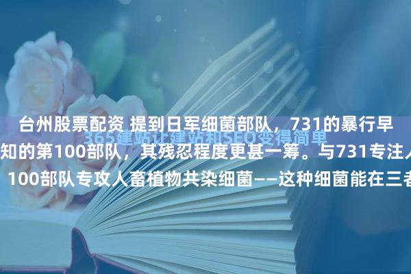 台州股票配资 提到日军细菌部队,731的暴行早已臭名昭著,但鲜为人知的第100部队,其残忍程度更甚一筹。与731专注人体感染细菌研究不同,100部队专攻人畜植物共染细菌——这种细菌能在三者间交叉传播,对以农耕为生的中国百姓而言,堪称“灭绝式武器”:种地会染病惨死,不种则会饿死,其核心目的是彻底实施种族肃...