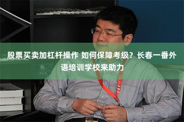 股票买卖加杠杆操作 如何保障考级？长春一番外语培训学校来助力
