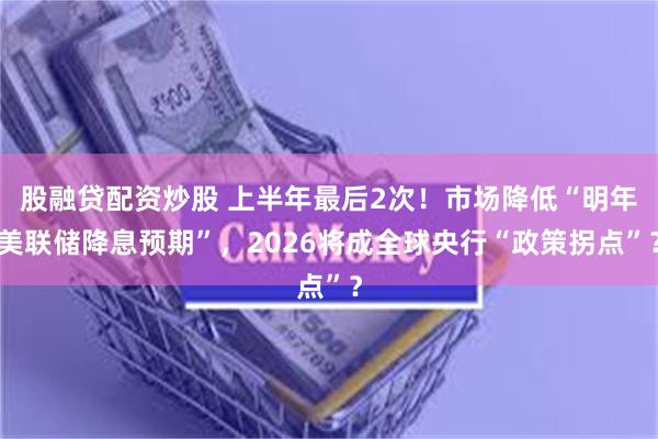 股融贷配资炒股 上半年最后2次！市场降低“明年美联储降息预期”，2026将成全球央行“政策拐点”？