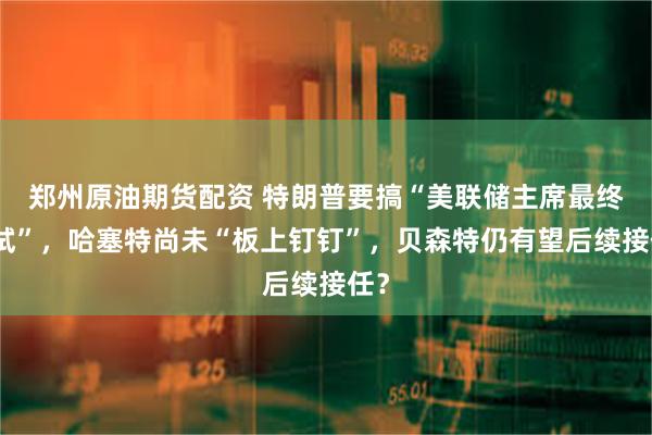 郑州原油期货配资 特朗普要搞“美联储主席最终面试”，哈塞特尚未“板上钉钉”，贝森特仍有望后续接任？