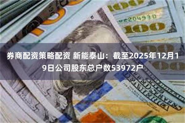 券商配资策略配资 新能泰山：截至2025年12月19日公司股东总户数53972户