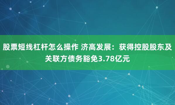 股票短线杠杆怎么操作 济高发展：获得控股股东及关联方债务豁免3.78亿元