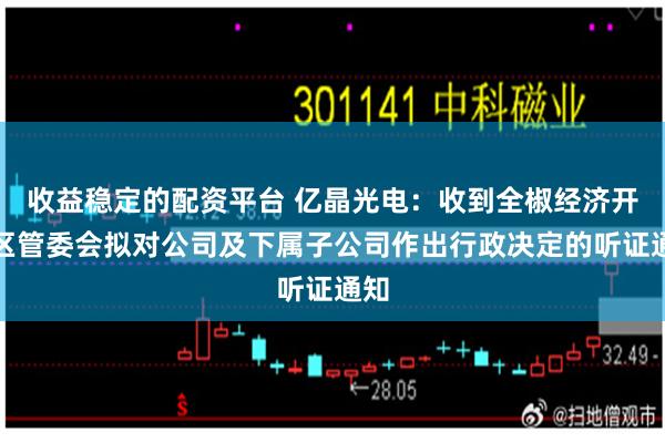 收益稳定的配资平台 亿晶光电:收到全椒经济开发区管委会拟对公司及下属子公司作出行政决定的听证通知