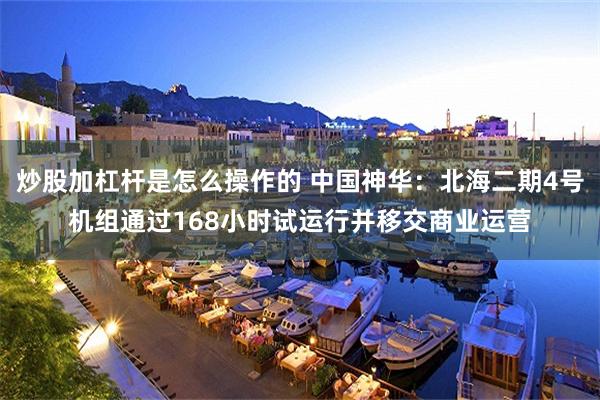 炒股加杠杆是怎么操作的 中国神华：北海二期4号机组通过168小时试运行并移交商业运营